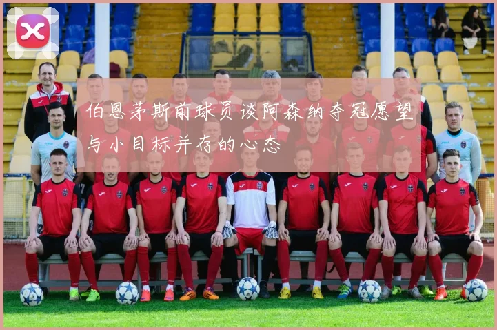 伯恩茅斯前球员谈阿森纳夺冠愿望与小目标并存的心态