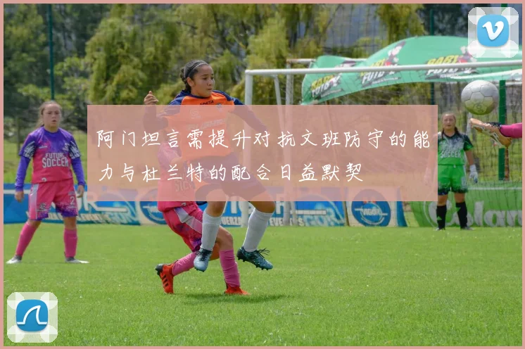 阿门坦言需提升对抗文班防守的能力与杜兰特的配合日益默契