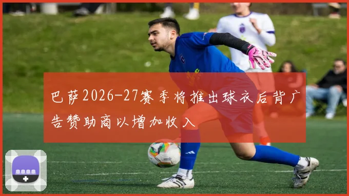 巴萨2026-27赛季将推出球衣后背广告赞助商以增加收入