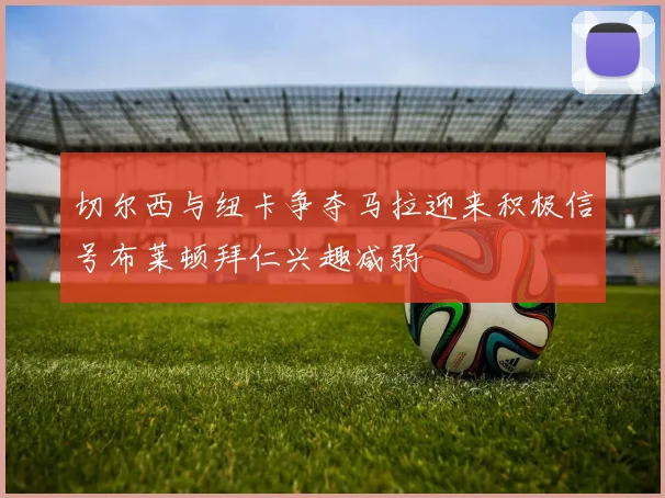 切尔西与纽卡争夺马拉迎来积极信号布莱顿拜仁兴趣减弱