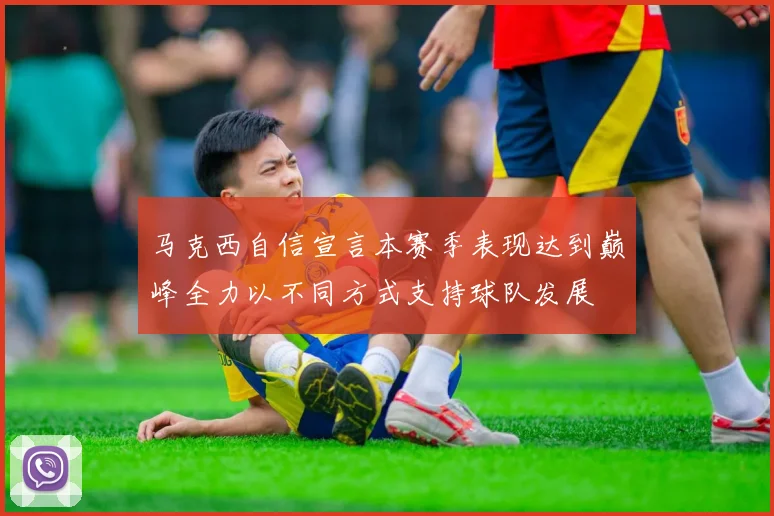 马克西自信宣言本赛季表现达到巅峰全力以不同方式支持球队发展