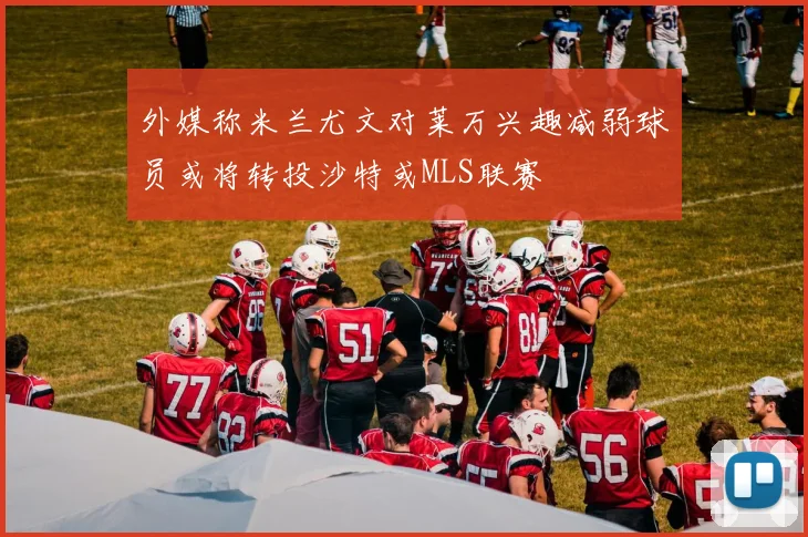 外媒称米兰尤文对莱万兴趣减弱球员或将转投沙特或MLS联赛