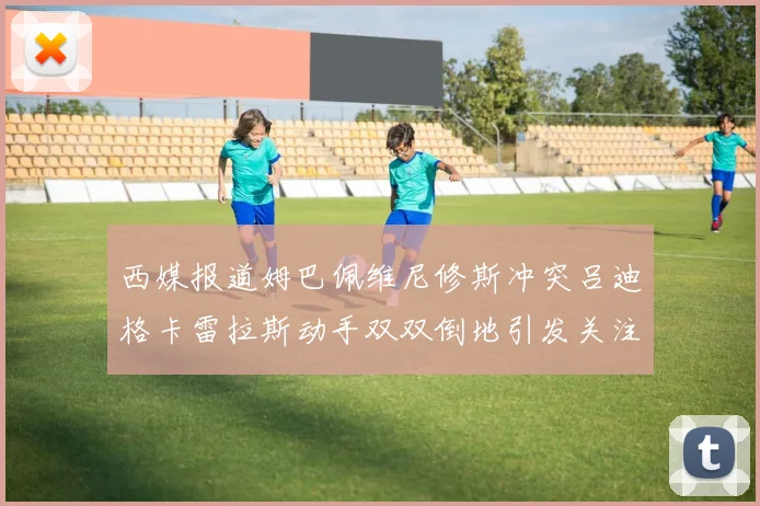 西媒报道姆巴佩维尼修斯冲突吕迪格卡雷拉斯动手双双倒地引发关注