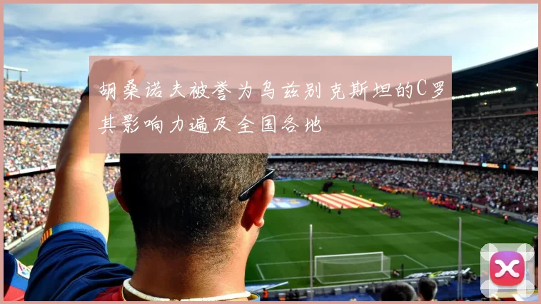 胡桑诺夫被誉为乌兹别克斯坦的C罗其影响力遍及全国各地
