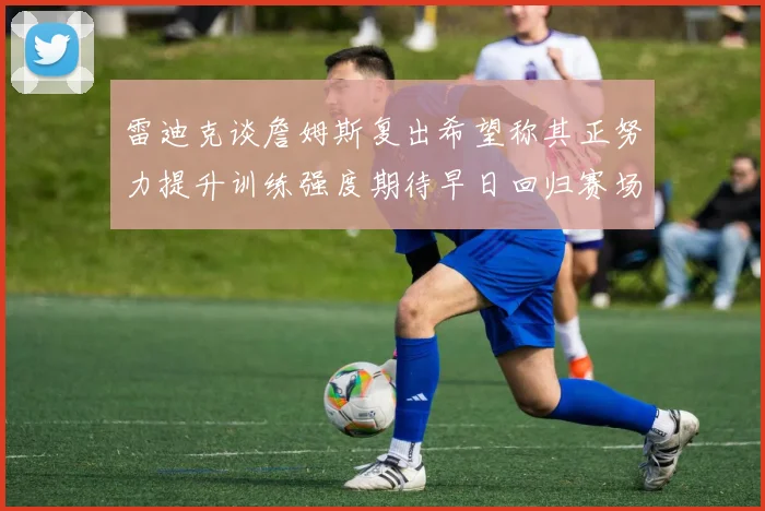 雷迪克谈詹姆斯复出希望称其正努力提升训练强度期待早日回归赛场