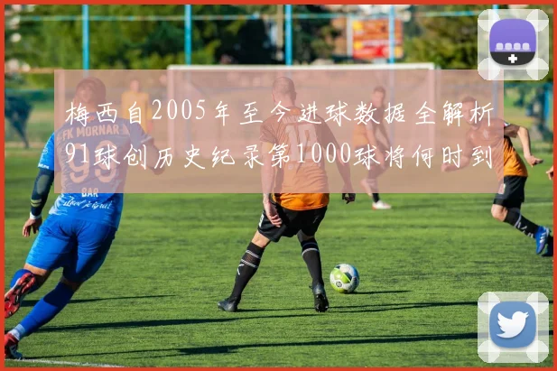 梅西自2005年至今进球数据全解析91球创历史纪录第1000球将何时到来