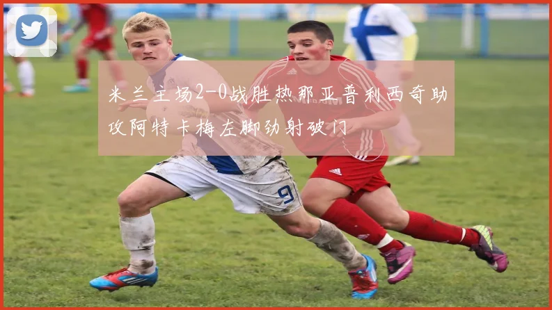 米兰主场2-0战胜热那亚普利西奇助攻阿特卡梅左脚劲射破门