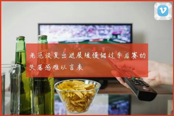 老范谈复出进展缓慢错过季后赛的失落感难以言表
