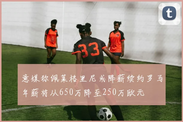 意媒称佩莱格里尼或降薪续约罗马年薪将从650万降至250万欧元