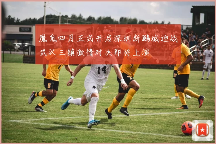 魔鬼四月正式开启深圳新鹏城迎战武汉三镇激情对决即将上演