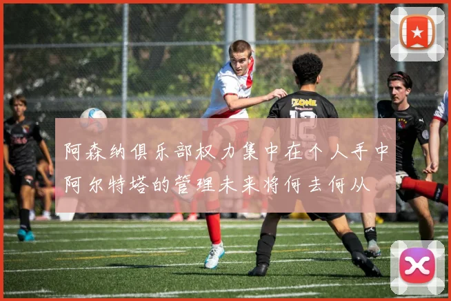 阿森纳俱乐部权力集中在个人手中阿尔特塔的管理未来将何去何从