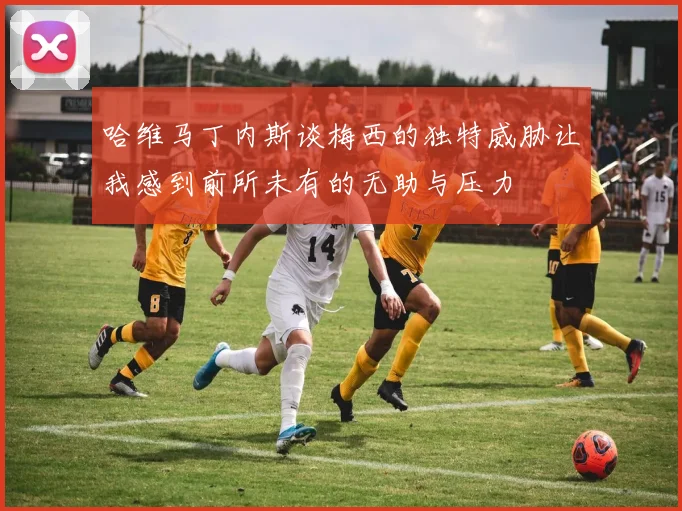 哈维马丁内斯谈梅西的独特威胁让我感到前所未有的无助与压力