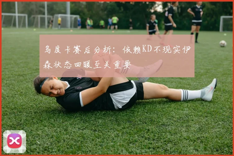 乌度卡赛后分析：依赖KD不现实伊森状态回暖至关重要